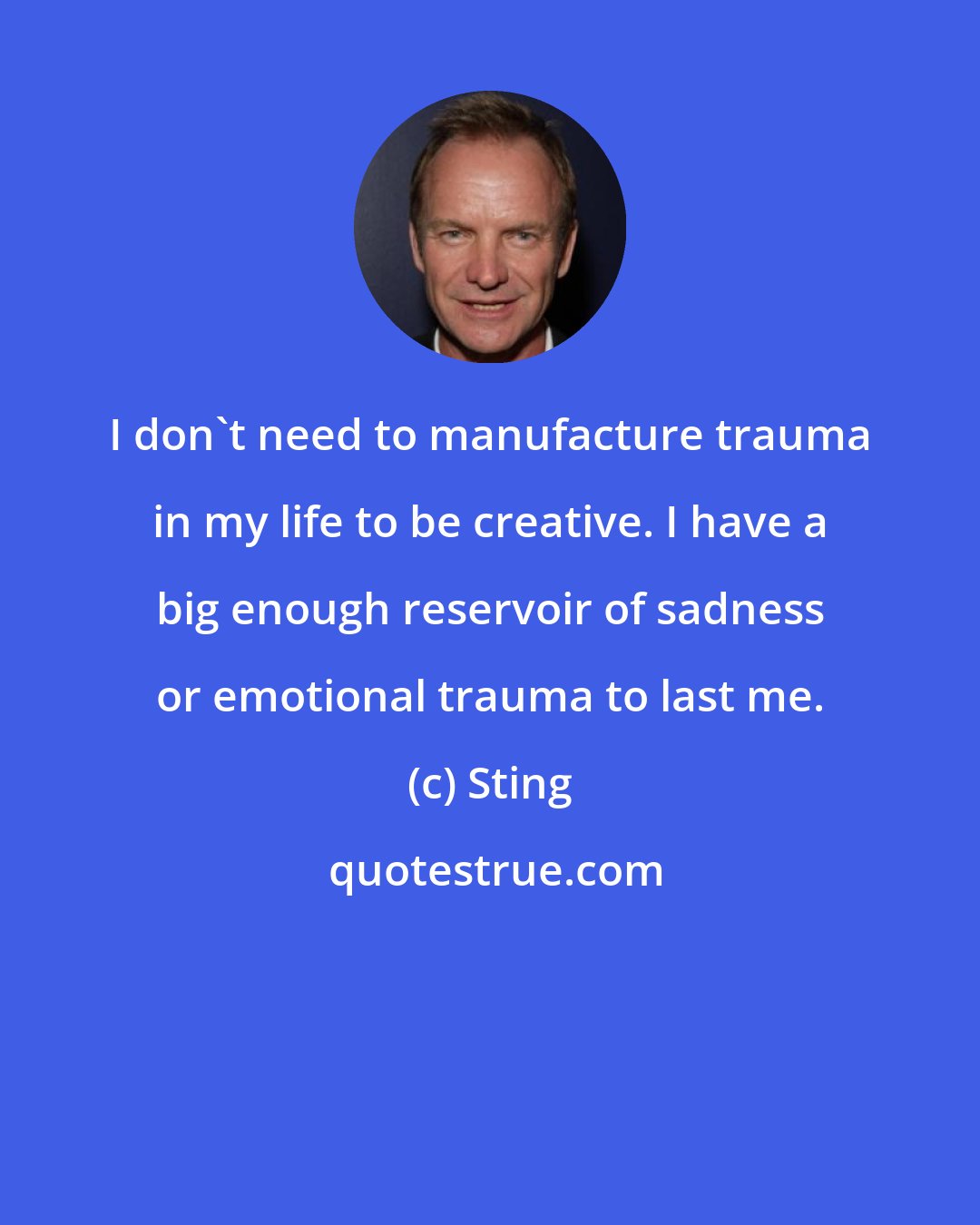 Sting: I don't need to manufacture trauma in my life to be creative. I have a big enough reservoir of sadness or emotional trauma to last me.