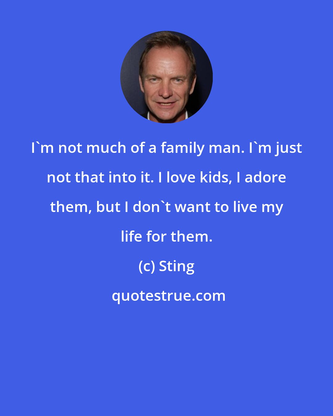 Sting: I'm not much of a family man. I'm just not that into it. I love kids, I adore them, but I don't want to live my life for them.