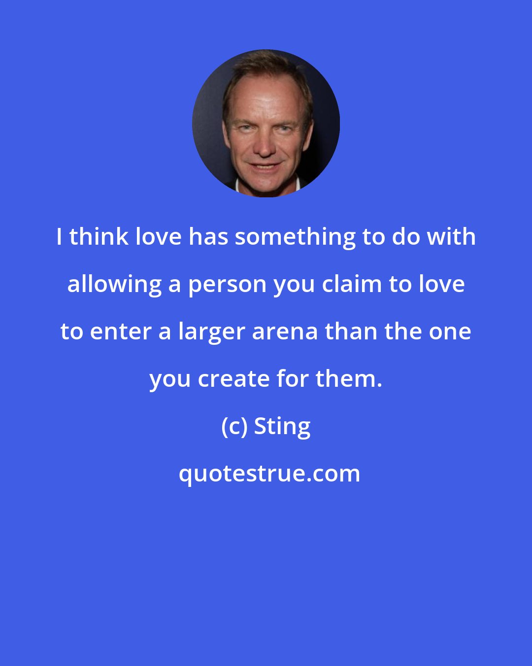 Sting: I think love has something to do with allowing a person you claim to love to enter a larger arena than the one you create for them.