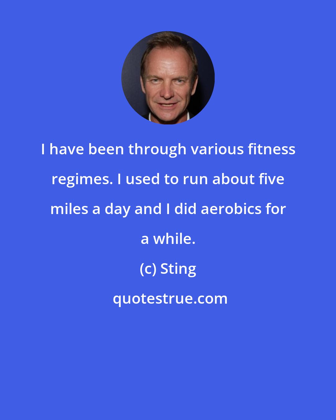 Sting: I have been through various fitness regimes. I used to run about five miles a day and I did aerobics for a while.