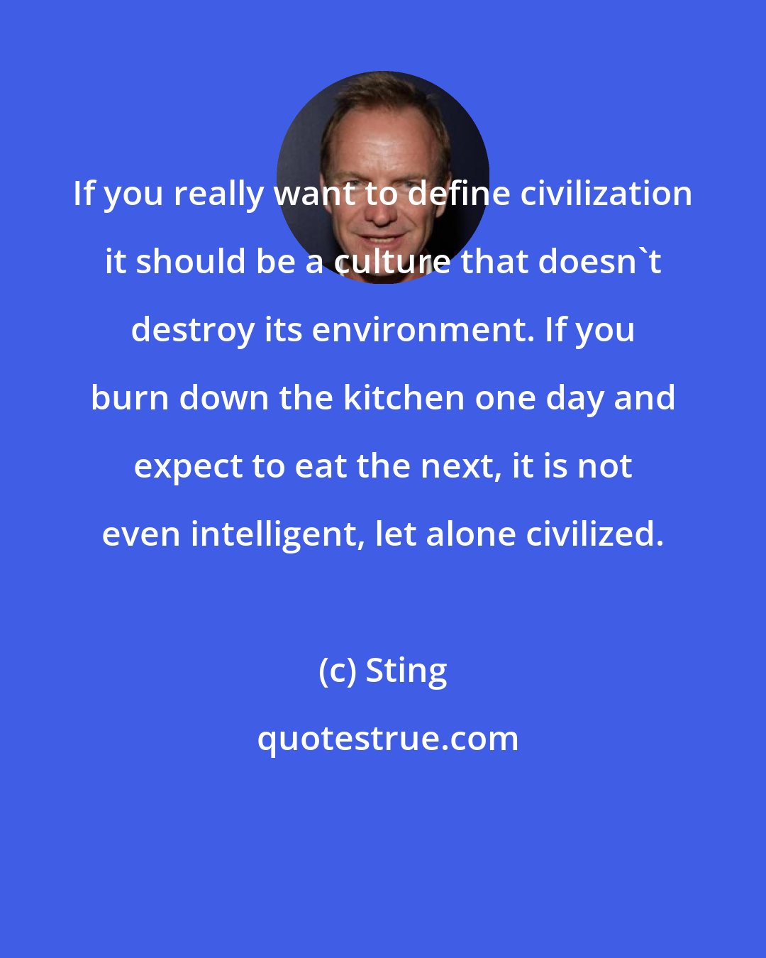 Sting: If you really want to define civilization it should be a culture that doesn't destroy its environment. If you burn down the kitchen one day and expect to eat the next, it is not even intelligent, let alone civilized.