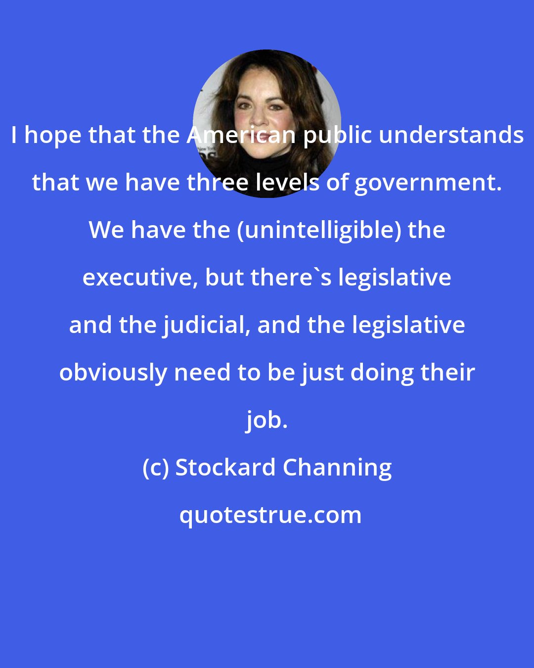 Stockard Channing: I hope that the American public understands that we have three levels of government. We have the (unintelligible) the executive, but there's legislative and the judicial, and the legislative obviously need to be just doing their job.