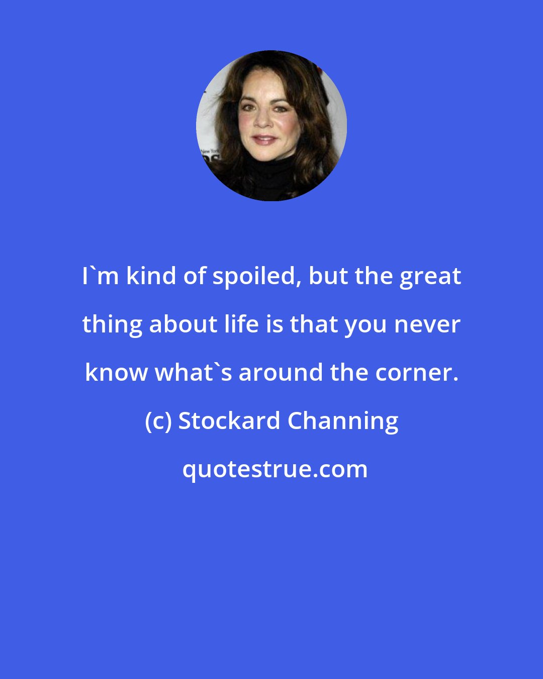 Stockard Channing: I'm kind of spoiled, but the great thing about life is that you never know what's around the corner.
