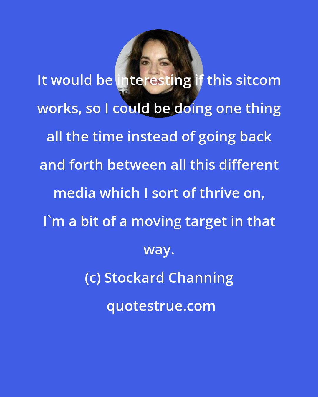 Stockard Channing: It would be interesting if this sitcom works, so I could be doing one thing all the time instead of going back and forth between all this different media which I sort of thrive on, I'm a bit of a moving target in that way.