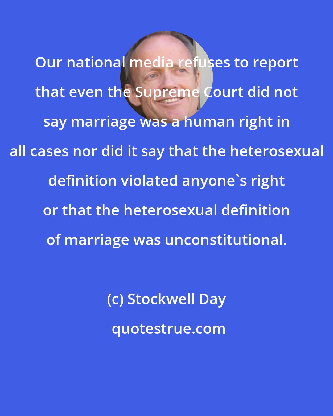 Stockwell Day: Our national media refuses to report that even the Supreme Court did not say marriage was a human right in all cases nor did it say that the heterosexual definition violated anyone's right or that the heterosexual definition of marriage was unconstitutional.