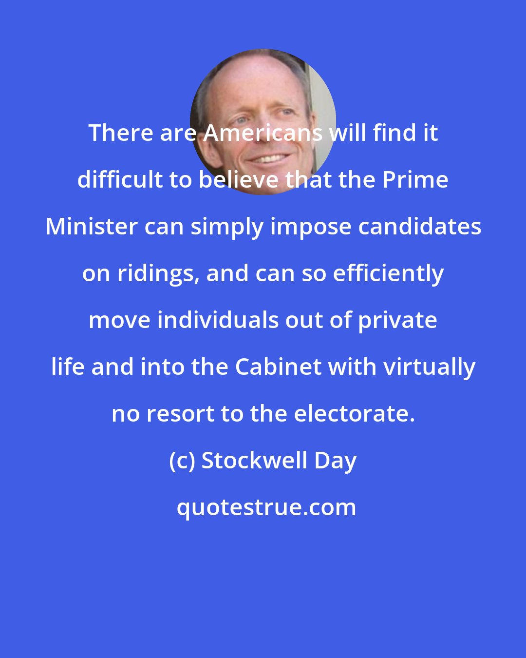 Stockwell Day: There are Americans will find it difficult to believe that the Prime Minister can simply impose candidates on ridings, and can so efficiently move individuals out of private life and into the Cabinet with virtually no resort to the electorate.