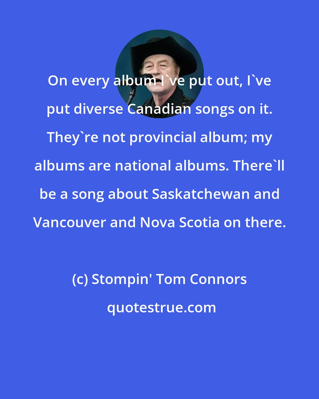 Stompin' Tom Connors: On every album I've put out, I've put diverse Canadian songs on it. They're not provincial album; my albums are national albums. There'll be a song about Saskatchewan and Vancouver and Nova Scotia on there.