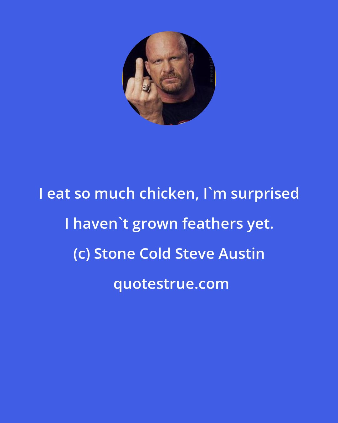 Stone Cold Steve Austin: I eat so much chicken, I'm surprised I haven't grown feathers yet.