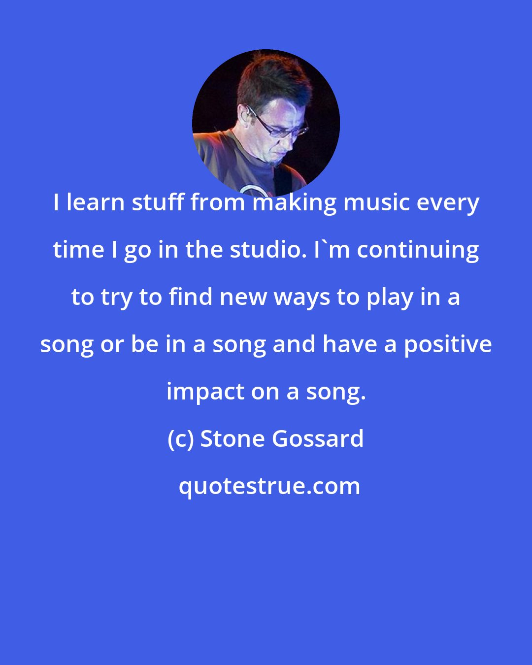 Stone Gossard: I learn stuff from making music every time I go in the studio. I'm continuing to try to find new ways to play in a song or be in a song and have a positive impact on a song.
