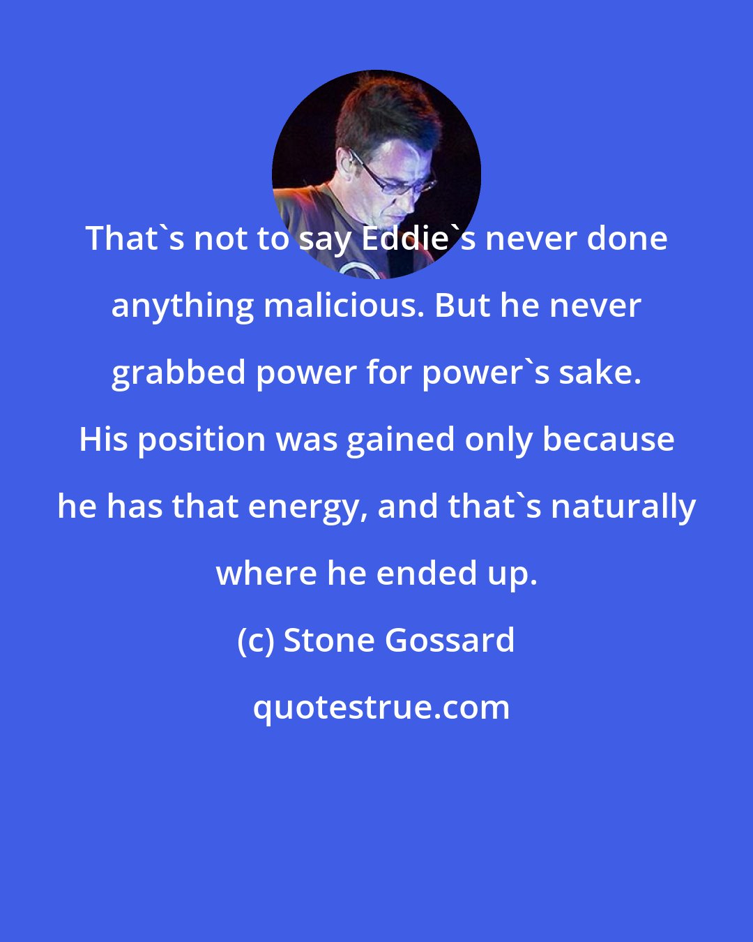Stone Gossard: That's not to say Eddie's never done anything malicious. But he never grabbed power for power's sake. His position was gained only because he has that energy, and that's naturally where he ended up.