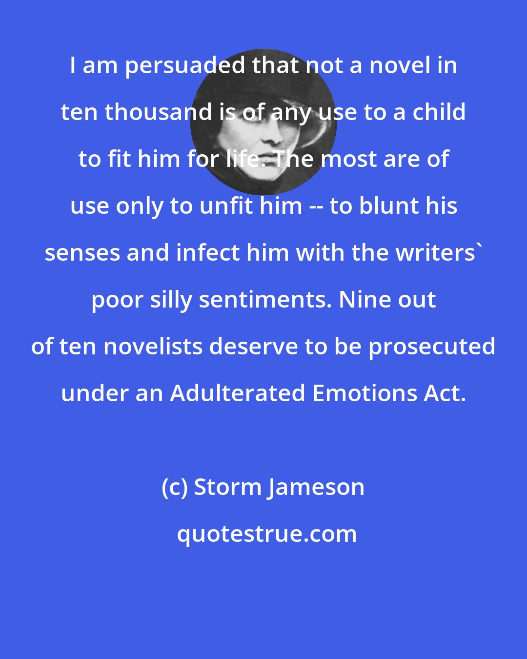 Storm Jameson: I am persuaded that not a novel in ten thousand is of any use to a child to fit him for life. The most are of use only to unfit him -- to blunt his senses and infect him with the writers' poor silly sentiments. Nine out of ten novelists deserve to be prosecuted under an Adulterated Emotions Act.