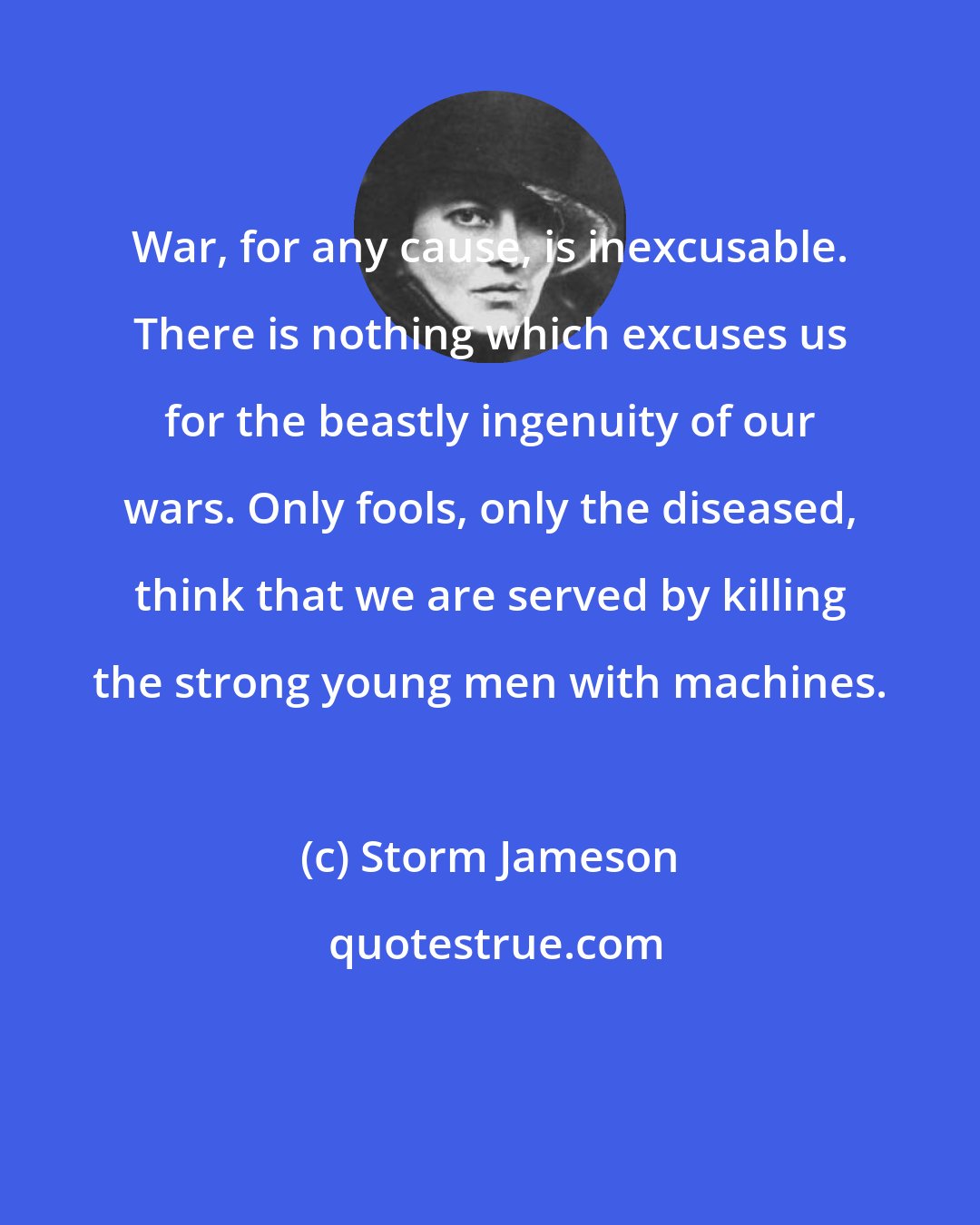 Storm Jameson: War, for any cause, is inexcusable. There is nothing which excuses us for the beastly ingenuity of our wars. Only fools, only the diseased, think that we are served by killing the strong young men with machines.