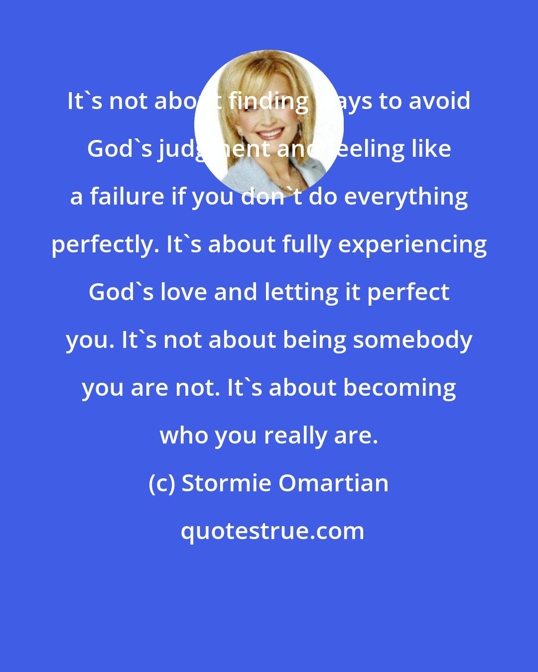 Stormie Omartian: It's not about finding ways to avoid God's judgment and feeling like a failure if you don't do everything perfectly. It's about fully experiencing God's love and letting it perfect you. It's not about being somebody you are not. It's about becoming who you really are.