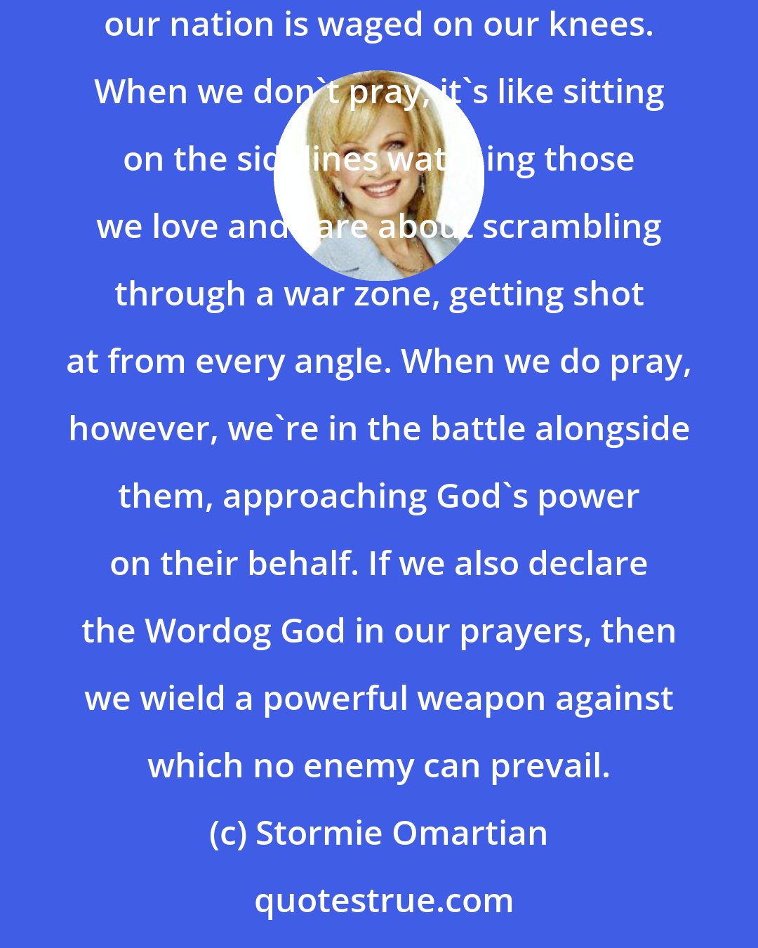 Stormie Omartian: The battle for our lives, and the lives and souls of our children, our husbands, our friends, our families, our neighbors, and our nation is waged on our knees. When we don't pray, it's like sitting on the sidelines watching those we love and care about scrambling through a war zone, getting shot at from every angle. When we do pray, however, we're in the battle alongside them, approaching God's power on their behalf. If we also declare the Wordog God in our prayers, then we wield a powerful weapon against which no enemy can prevail.