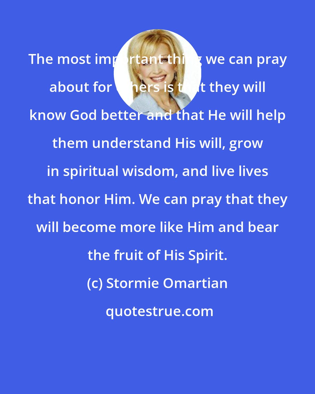 Stormie Omartian: The most important thing we can pray about for others is that they will know God better and that He will help them understand His will, grow in spiritual wisdom, and live lives that honor Him. We can pray that they will become more like Him and bear the fruit of His Spirit.