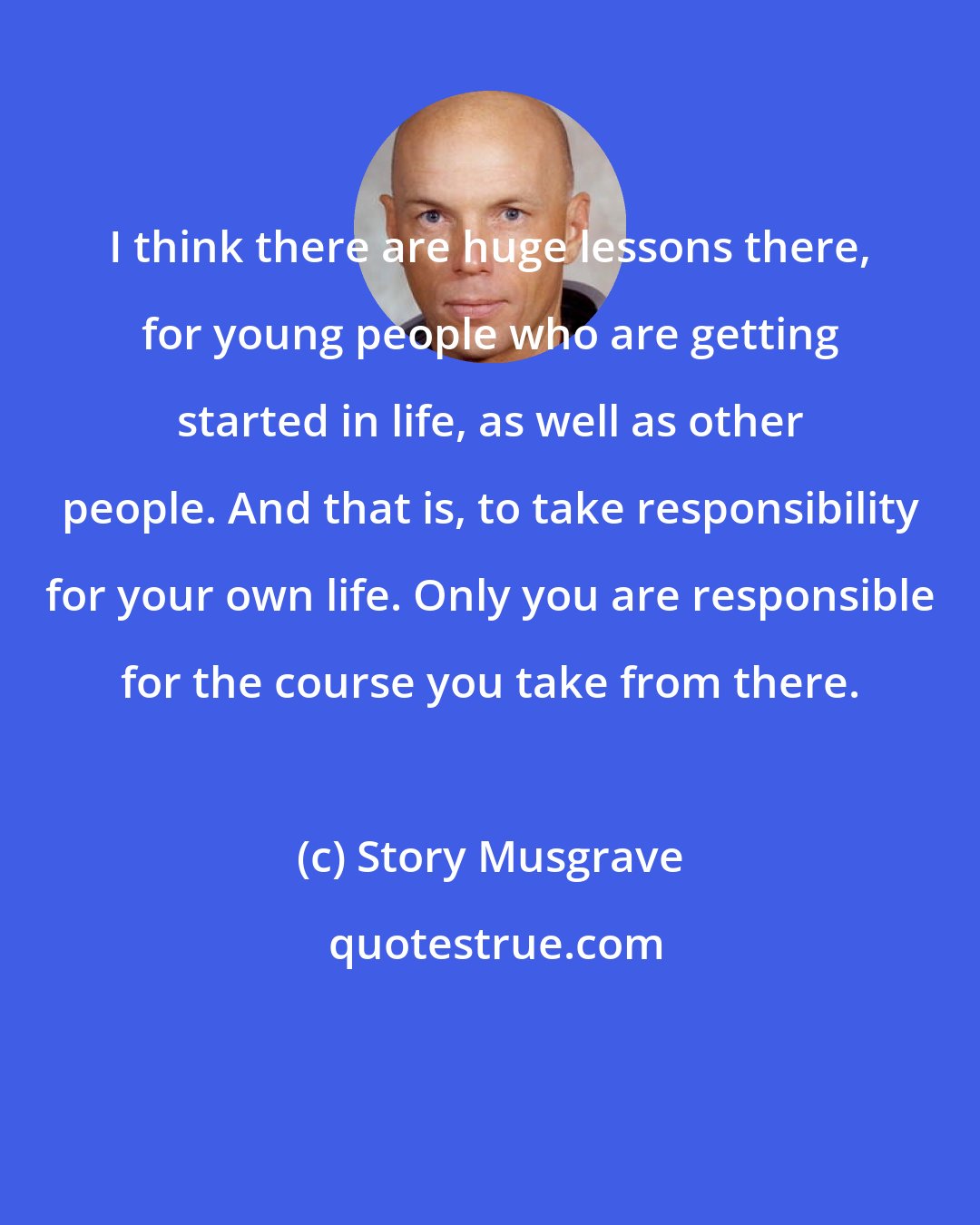 Story Musgrave: I think there are huge lessons there, for young people who are getting started in life, as well as other people. And that is, to take responsibility for your own life. Only you are responsible for the course you take from there.