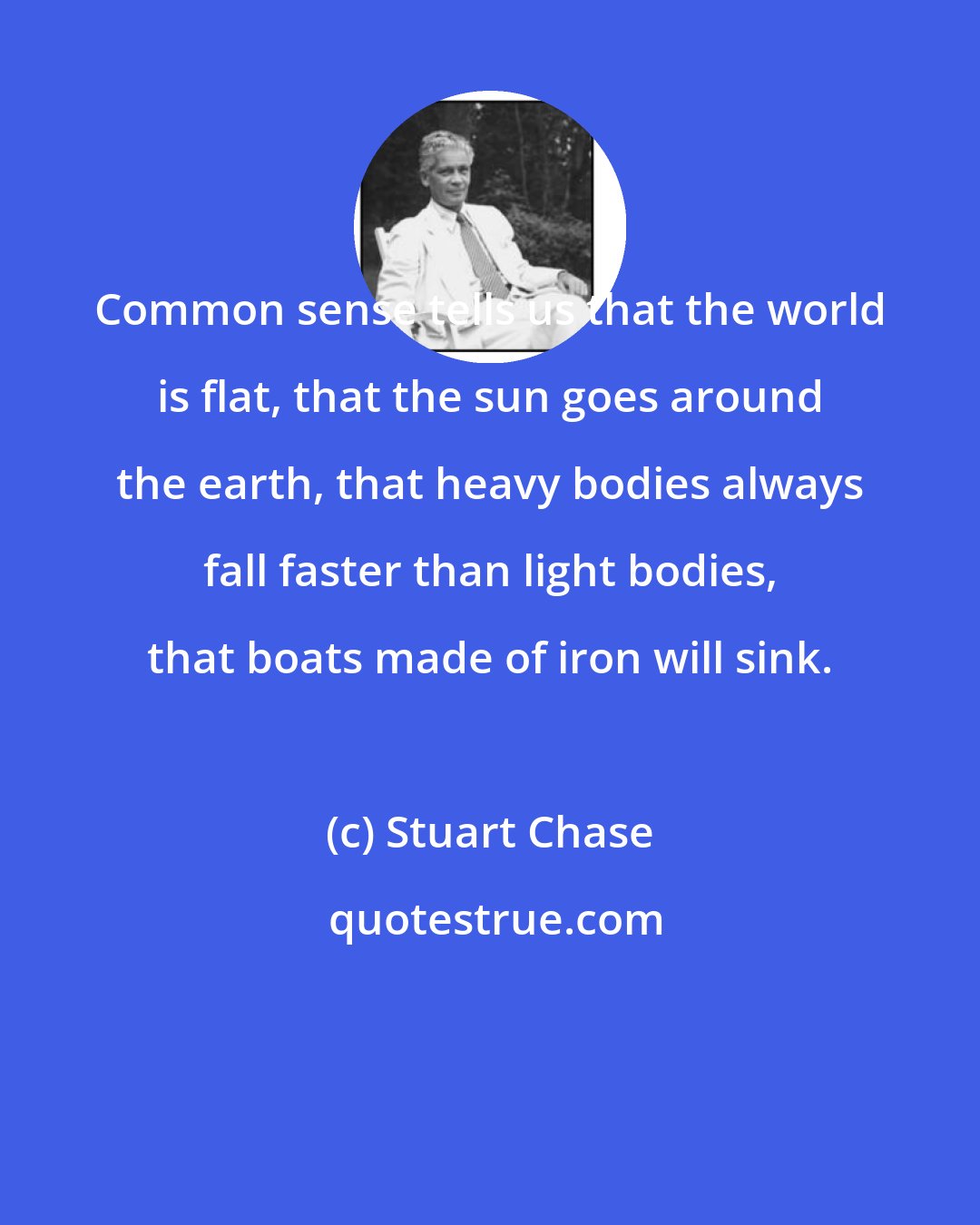 Stuart Chase: Common sense tells us that the world is flat, that the sun goes around the earth, that heavy bodies always fall faster than light bodies, that boats made of iron will sink.
