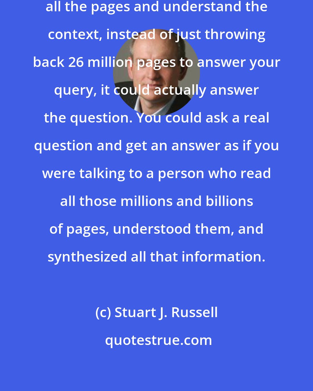 Stuart J. Russell: If you had a system that could read all the pages and understand the context, instead of just throwing back 26 million pages to answer your query, it could actually answer the question. You could ask a real question and get an answer as if you were talking to a person who read all those millions and billions of pages, understood them, and synthesized all that information.
