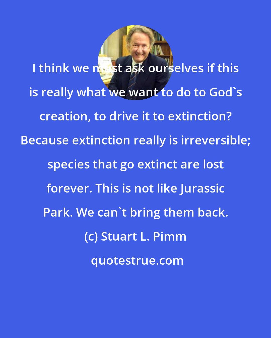 Stuart L. Pimm: I think we must ask ourselves if this is really what we want to do to God's creation, to drive it to extinction? Because extinction really is irreversible; species that go extinct are lost forever. This is not like Jurassic Park. We can't bring them back.