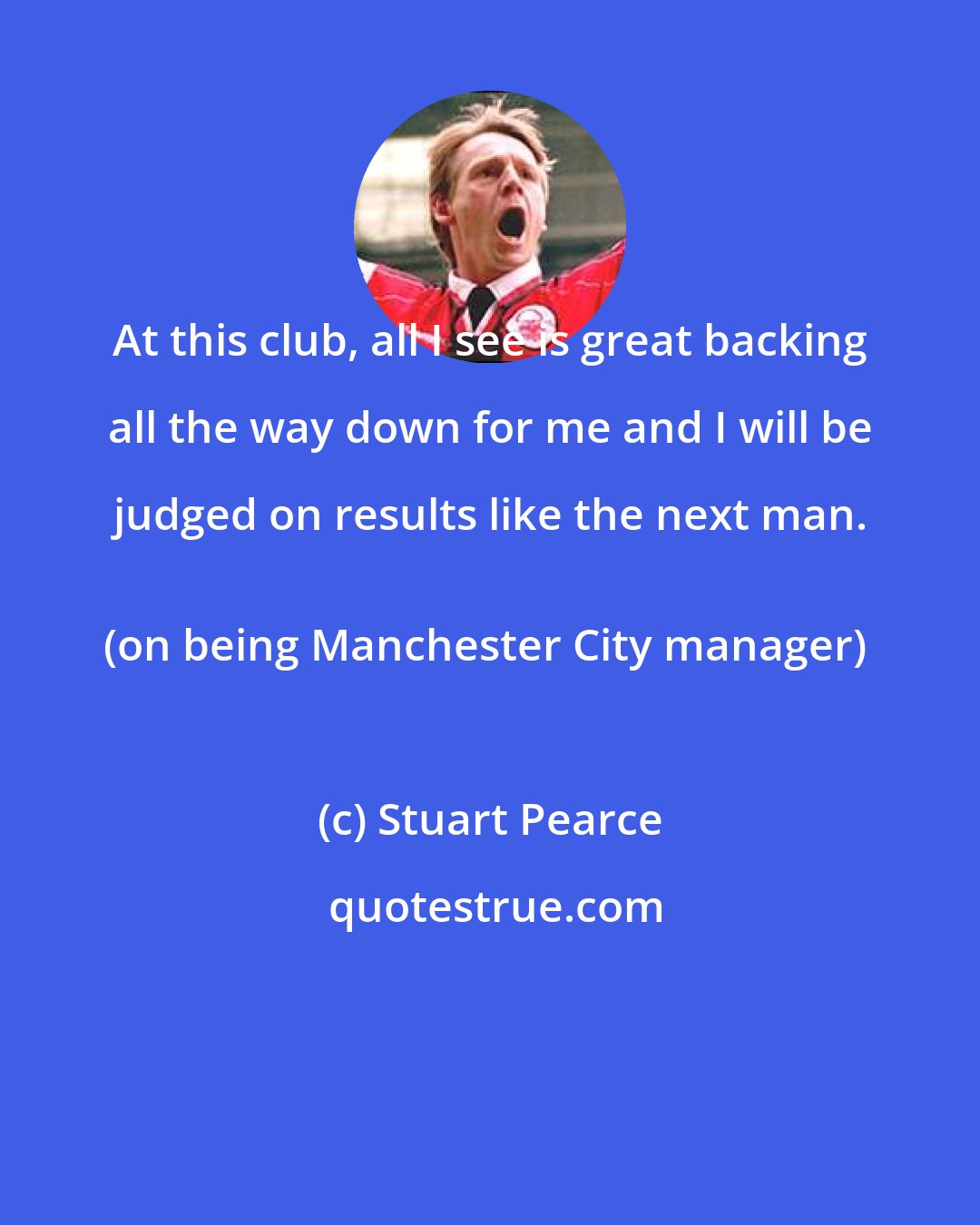 Stuart Pearce: At this club, all I see is great backing all the way down for me and I will be judged on results like the next man. 
(on being Manchester City manager)