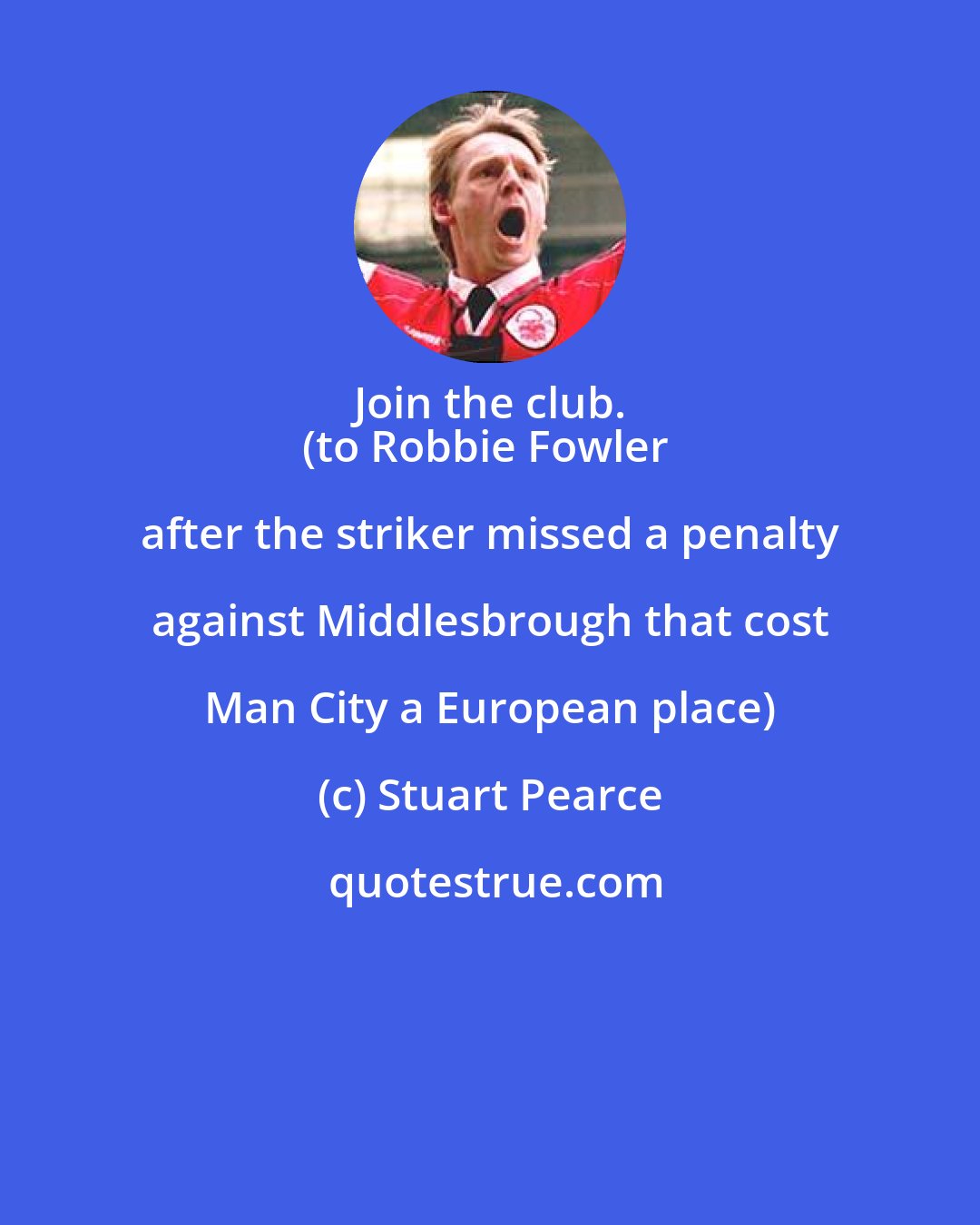 Stuart Pearce: Join the club. 
(to Robbie Fowler after the striker missed a penalty against Middlesbrough that cost Man City a European place)