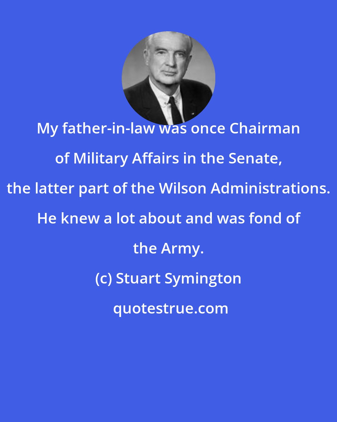 Stuart Symington: My father-in-law was once Chairman of Military Affairs in the Senate, the latter part of the Wilson Administrations. He knew a lot about and was fond of the Army.