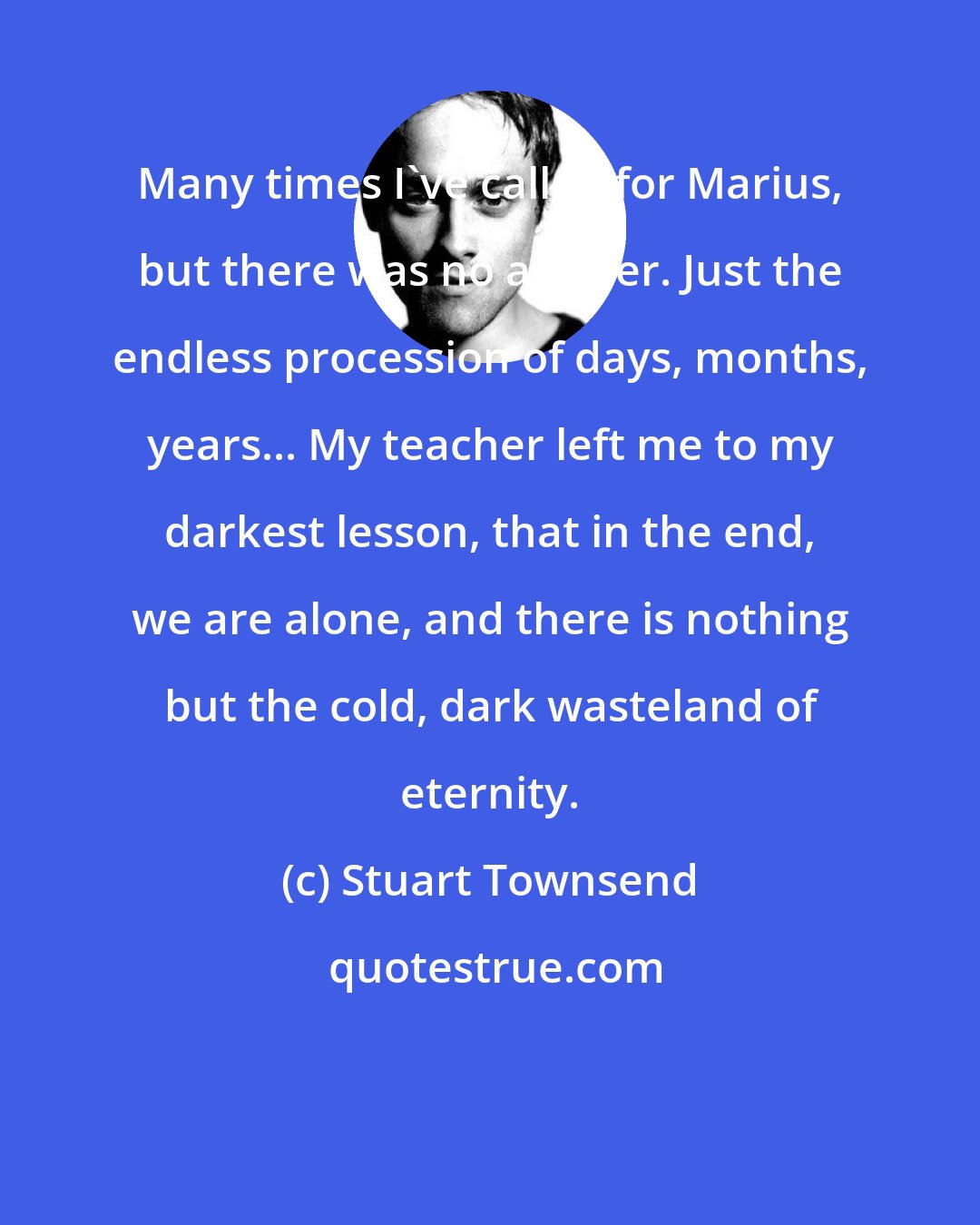 Stuart Townsend: Many times I've called for Marius, but there was no answer. Just the endless procession of days, months, years... My teacher left me to my darkest lesson, that in the end, we are alone, and there is nothing but the cold, dark wasteland of eternity.