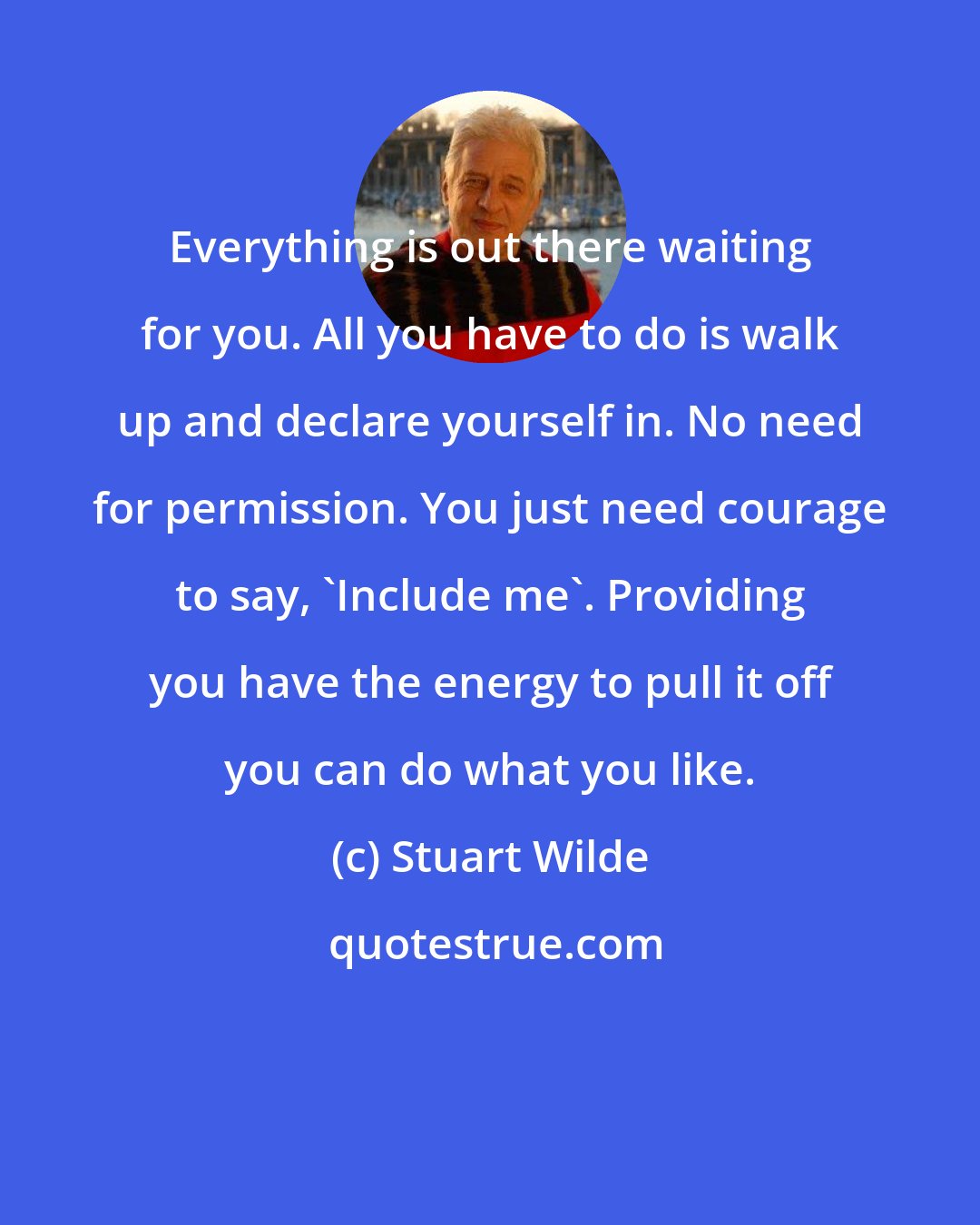 Stuart Wilde: Everything is out there waiting for you. All you have to do is walk up and declare yourself in. No need for permission. You just need courage to say, 'Include me'. Providing you have the energy to pull it off you can do what you like.