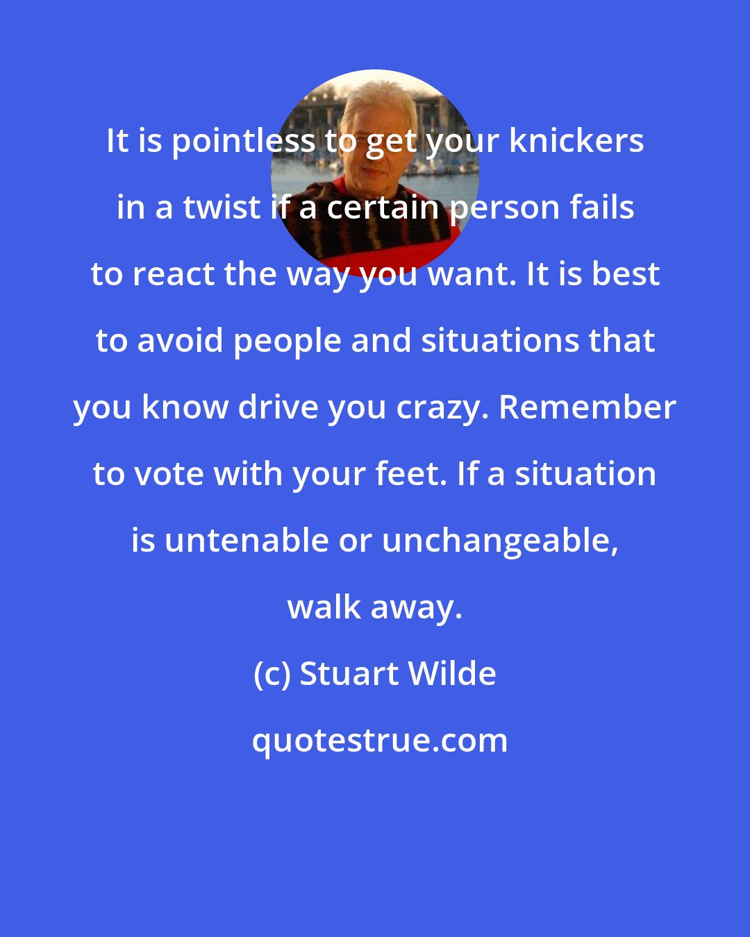 Stuart Wilde: It is pointless to get your knickers in a twist if a certain person fails to react the way you want. It is best to avoid people and situations that you know drive you crazy. Remember to vote with your feet. If a situation is untenable or unchangeable, walk away.