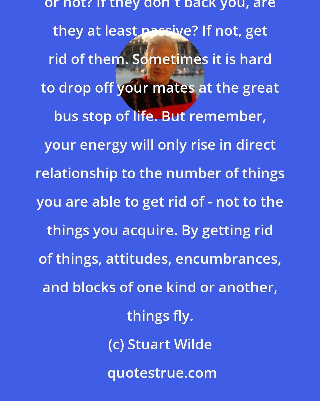 Stuart Wilde: Next, take a look at the quality of the people who surround you. Do these people back you emotionally, or not? If they don't back you, are they at least passive? If not, get rid of them. Sometimes it is hard to drop off your mates at the great bus stop of life. But remember, your energy will only rise in direct relationship to the number of things you are able to get rid of - not to the things you acquire. By getting rid of things, attitudes, encumbrances, and blocks of one kind or another, things fly.