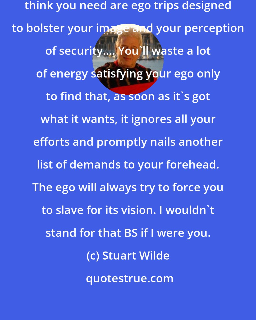 Stuart Wilde: Remember, most of the things you think you need are ego trips designed to bolster your image and your perception of security.... You'll waste a lot of energy satisfying your ego only to find that, as soon as it's got what it wants, it ignores all your efforts and promptly nails another list of demands to your forehead. The ego will always try to force you to slave for its vision. I wouldn't stand for that BS if I were you.