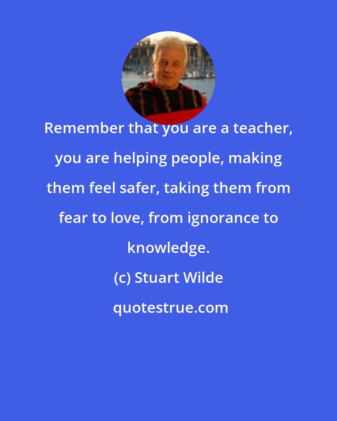 Stuart Wilde: Remember that you are a teacher, you are helping people, making them feel safer, taking them from fear to love, from ignorance to knowledge.