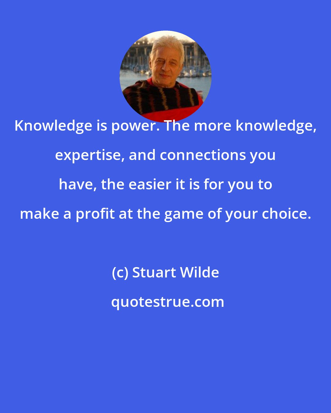 Stuart Wilde: Knowledge is power. The more knowledge, expertise, and connections you have, the easier it is for you to make a profit at the game of your choice.