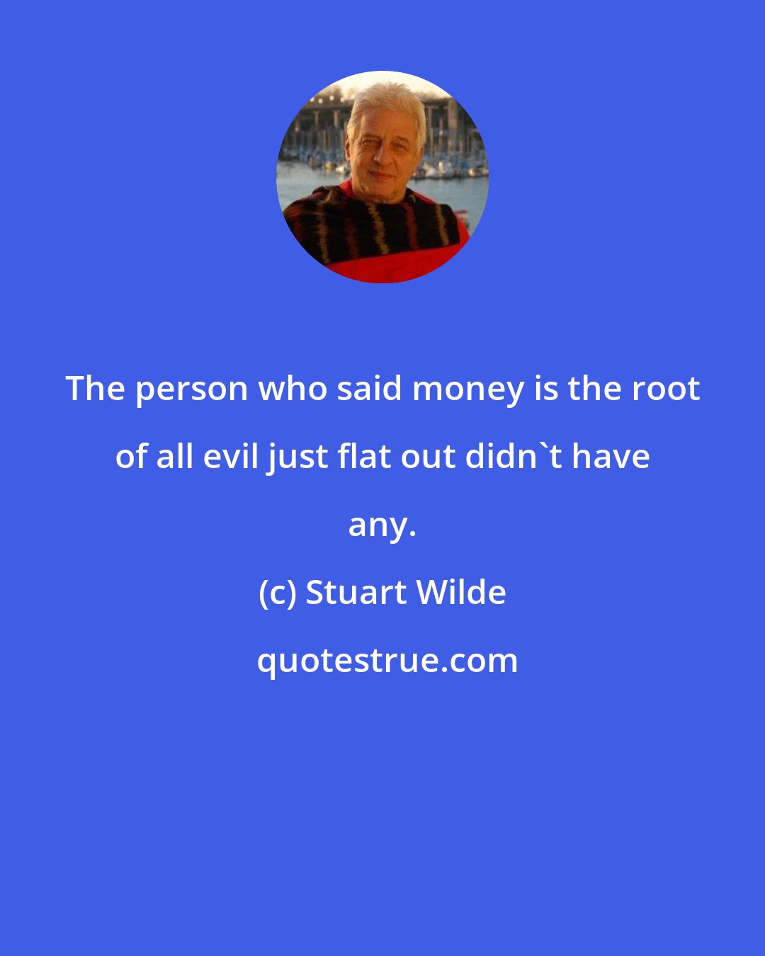 Stuart Wilde: The person who said money is the root of all evil just flat out didn't have any.