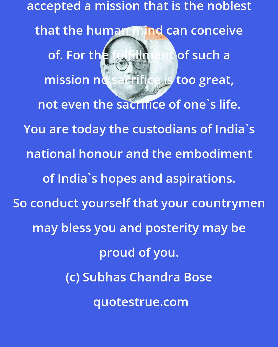 Subhas Chandra Bose: Comrades ! You have voluntarily accepted a mission that is the noblest that the human mind can conceive of. For the fulfillment of such a mission no sacrifice is too great, not even the sacrifice of one's life. You are today the custodians of India's national honour and the embodiment of India's hopes and aspirations. So conduct yourself that your countrymen may bless you and posterity may be proud of you.