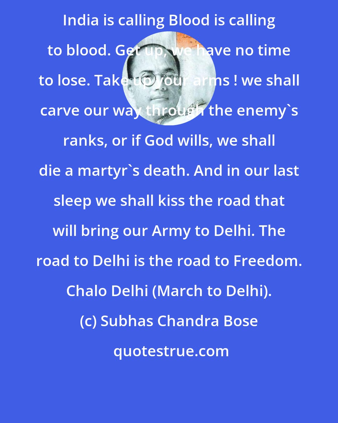 Subhas Chandra Bose: India is calling Blood is calling to blood. Get up, we have no time to lose. Take up your arms ! we shall carve our way through the enemy's ranks, or if God wills, we shall die a martyr's death. And in our last sleep we shall kiss the road that will bring our Army to Delhi. The road to Delhi is the road to Freedom. Chalo Delhi (March to Delhi).