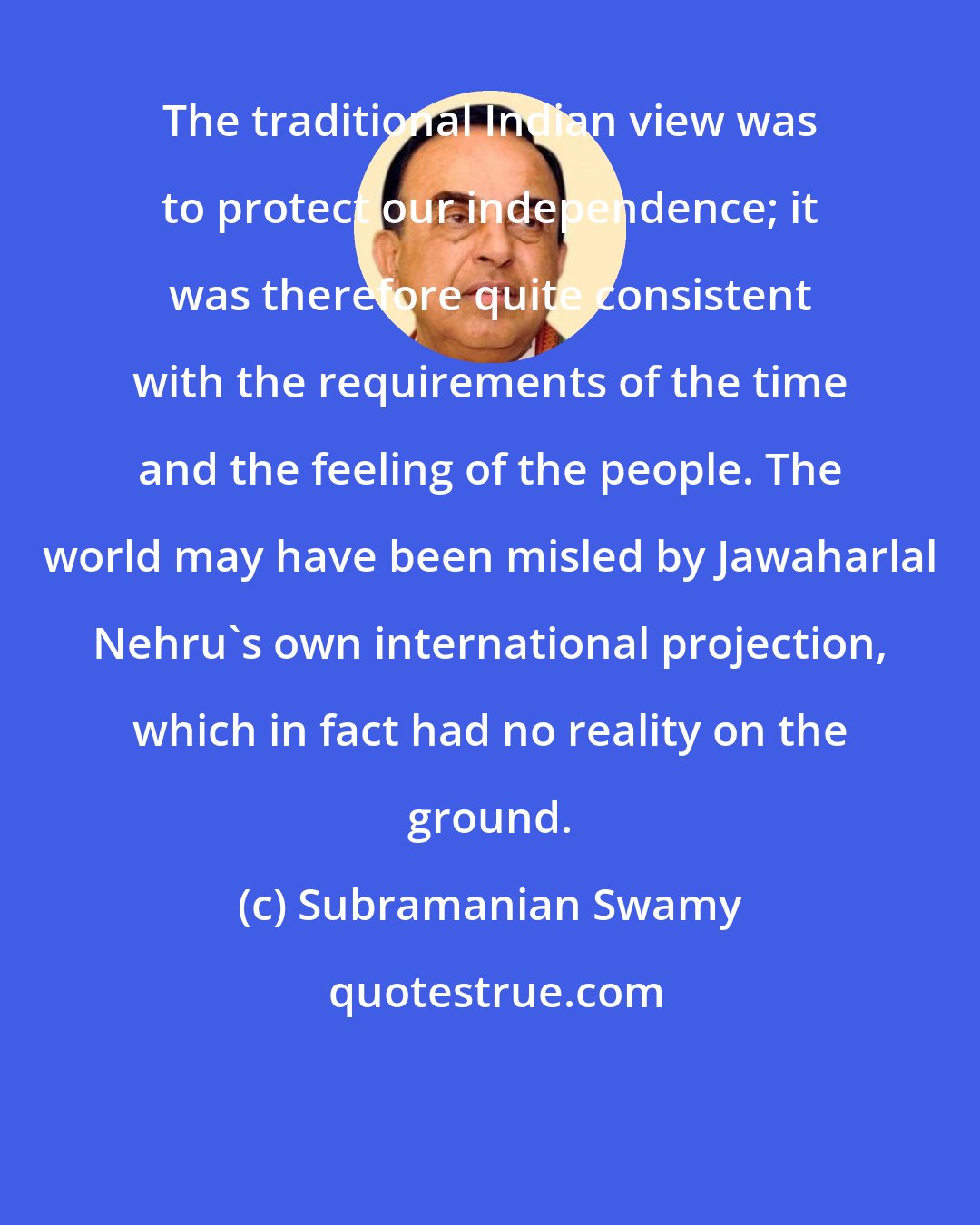 Subramanian Swamy: The traditional Indian view was to protect our independence; it was therefore quite consistent with the requirements of the time and the feeling of the people. The world may have been misled by Jawaharlal Nehru's own international projection, which in fact had no reality on the ground.
