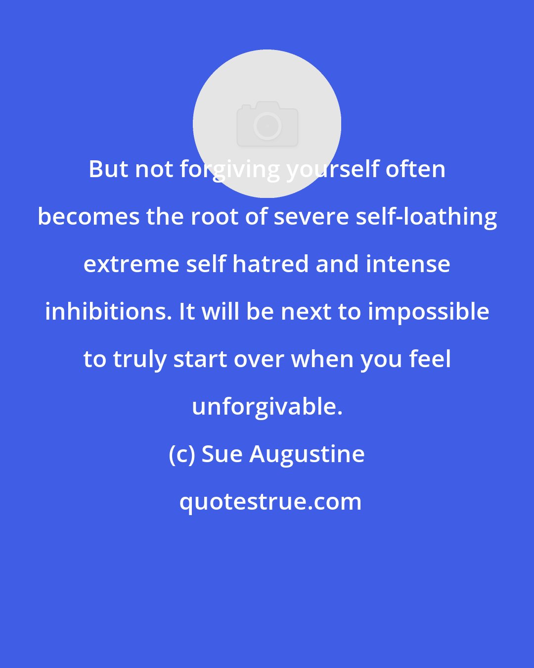 Sue Augustine: But not forgiving yourself often becomes the root of severe self-loathing extreme self hatred and intense inhibitions. It will be next to impossible to truly start over when you feel unforgivable.