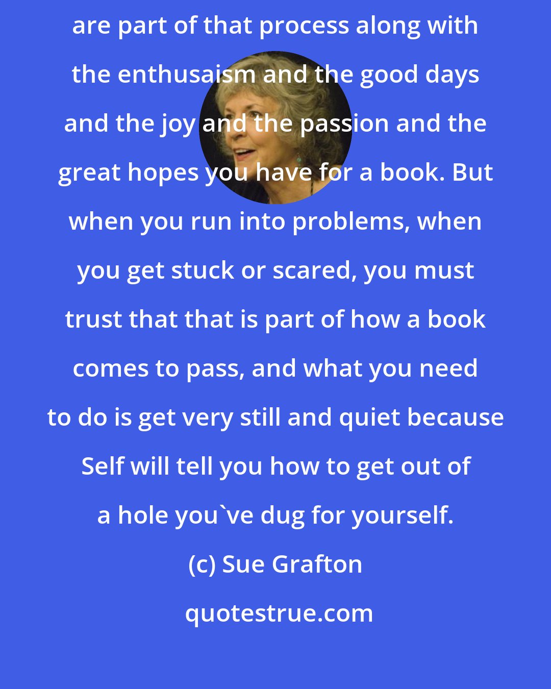 Sue Grafton: Writing is a process and you must trust the process! Fear and anxiety are part of that process along with the enthusaism and the good days and the joy and the passion and the great hopes you have for a book. But when you run into problems, when you get stuck or scared, you must trust that that is part of how a book comes to pass, and what you need to do is get very still and quiet because Self will tell you how to get out of a hole you've dug for yourself.