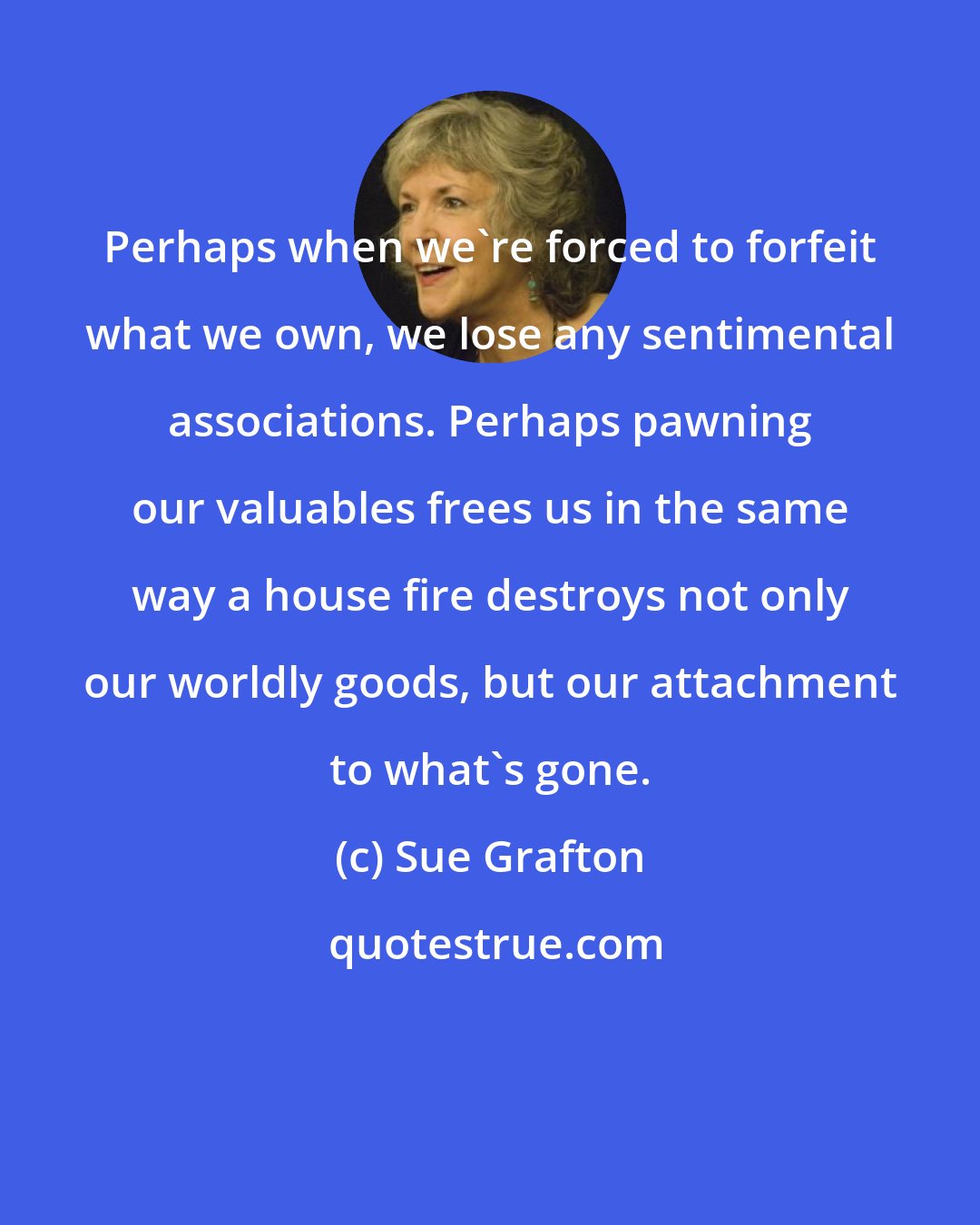 Sue Grafton: Perhaps when we're forced to forfeit what we own, we lose any sentimental associations. Perhaps pawning our valuables frees us in the same way a house fire destroys not only our worldly goods, but our attachment to what's gone.