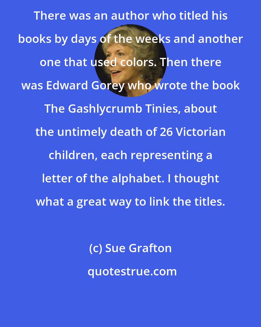 Sue Grafton: There was an author who titled his books by days of the weeks and another one that used colors. Then there was Edward Gorey who wrote the book The Gashlycrumb Tinies, about the untimely death of 26 Victorian children, each representing a letter of the alphabet. I thought what a great way to link the titles.