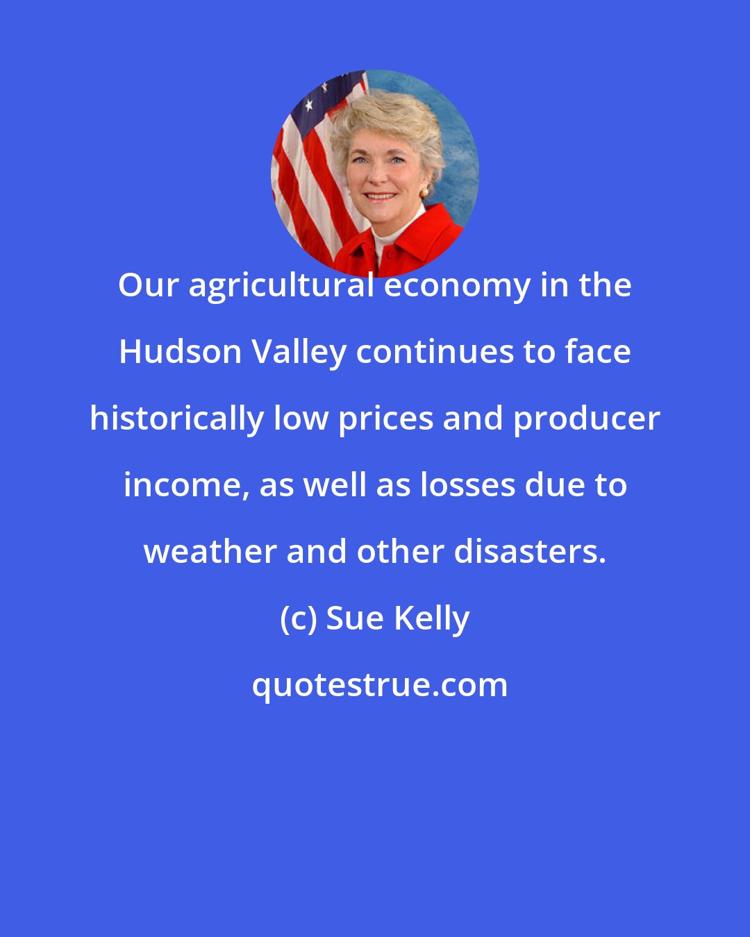 Sue Kelly: Our agricultural economy in the Hudson Valley continues to face historically low prices and producer income, as well as losses due to weather and other disasters.