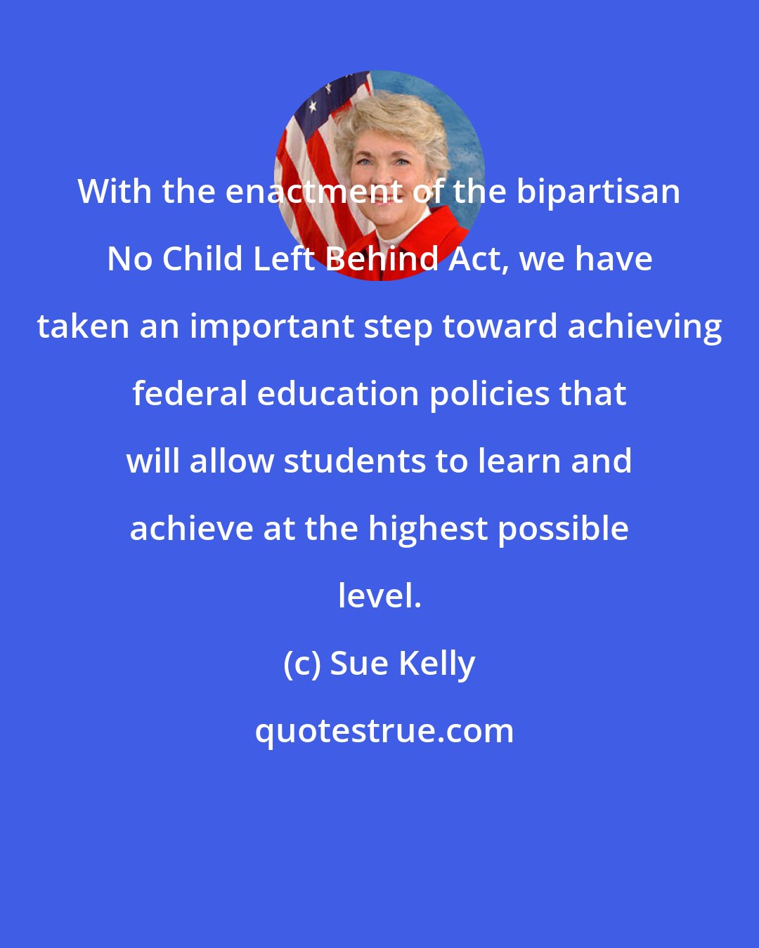 Sue Kelly: With the enactment of the bipartisan No Child Left Behind Act, we have taken an important step toward achieving federal education policies that will allow students to learn and achieve at the highest possible level.