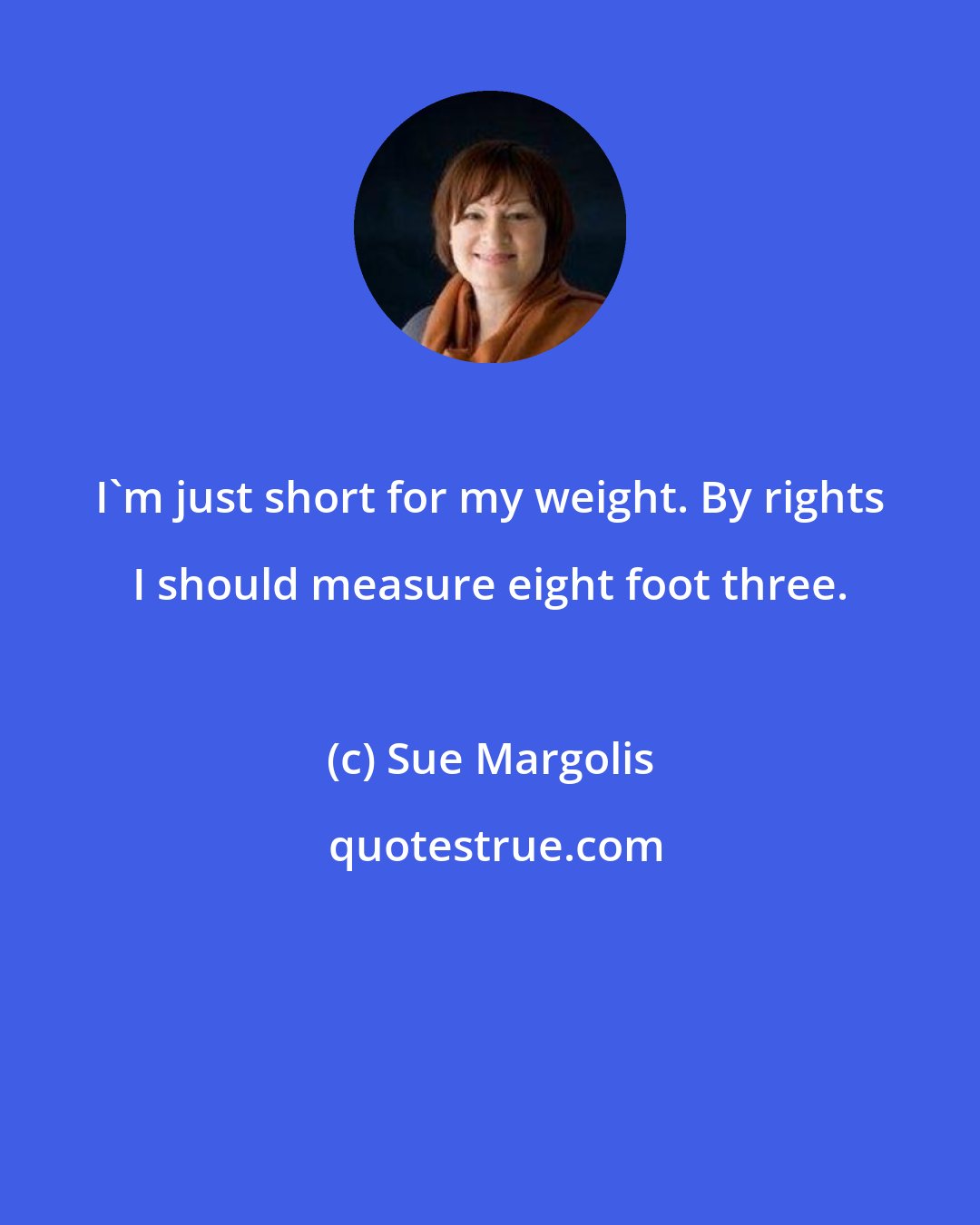 Sue Margolis: I'm just short for my weight. By rights I should measure eight foot three.