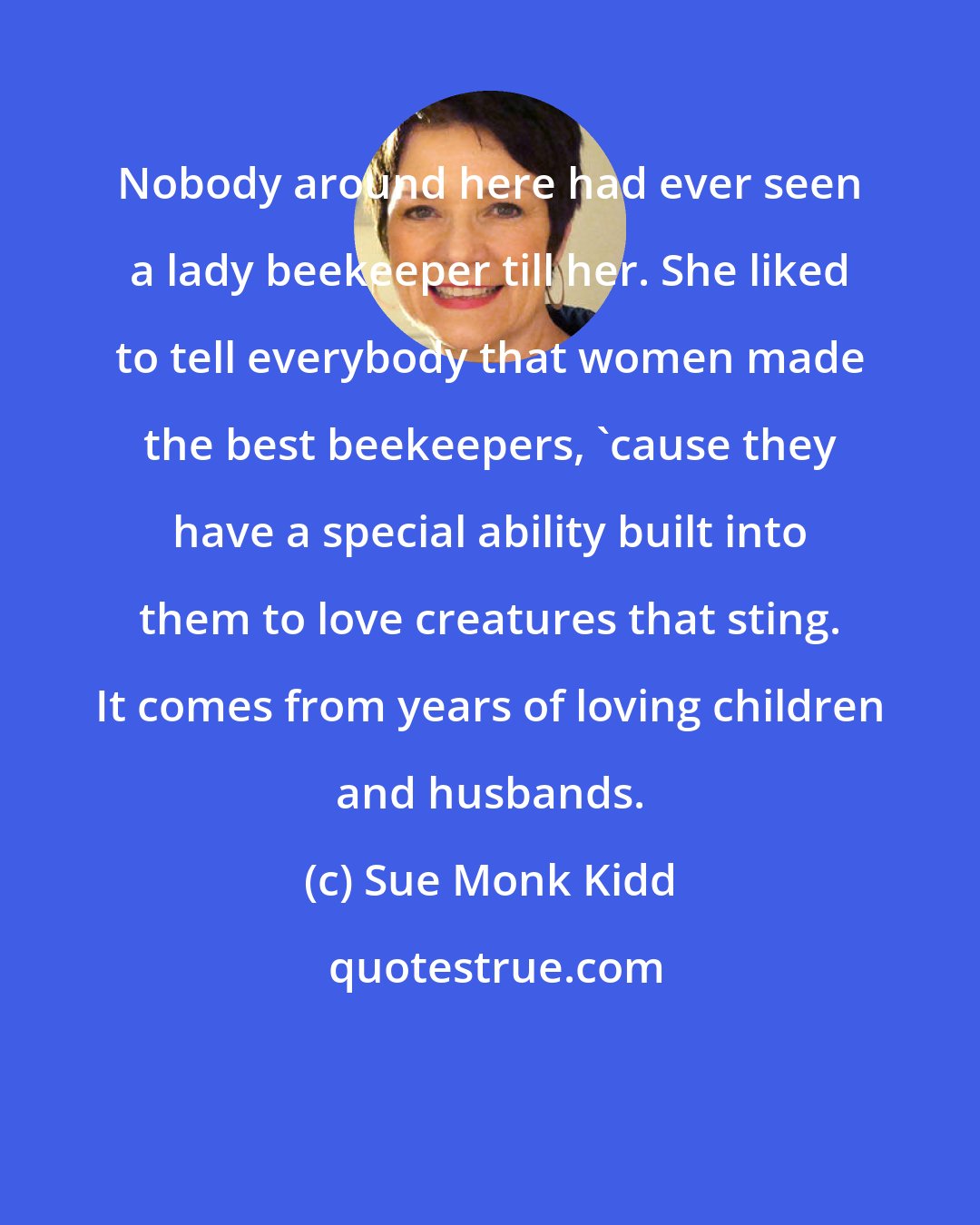 Sue Monk Kidd: Nobody around here had ever seen a lady beekeeper till her. She liked to tell everybody that women made the best beekeepers, 'cause they have a special ability built into them to love creatures that sting. It comes from years of loving children and husbands.