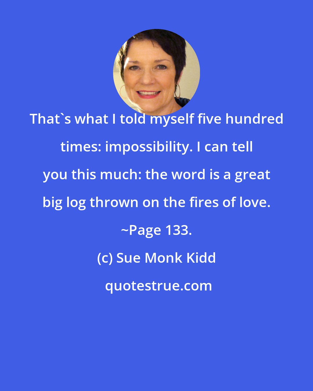 Sue Monk Kidd: That's what I told myself five hundred times: impossibility. I can tell you this much: the word is a great big log thrown on the fires of love. ~Page 133.