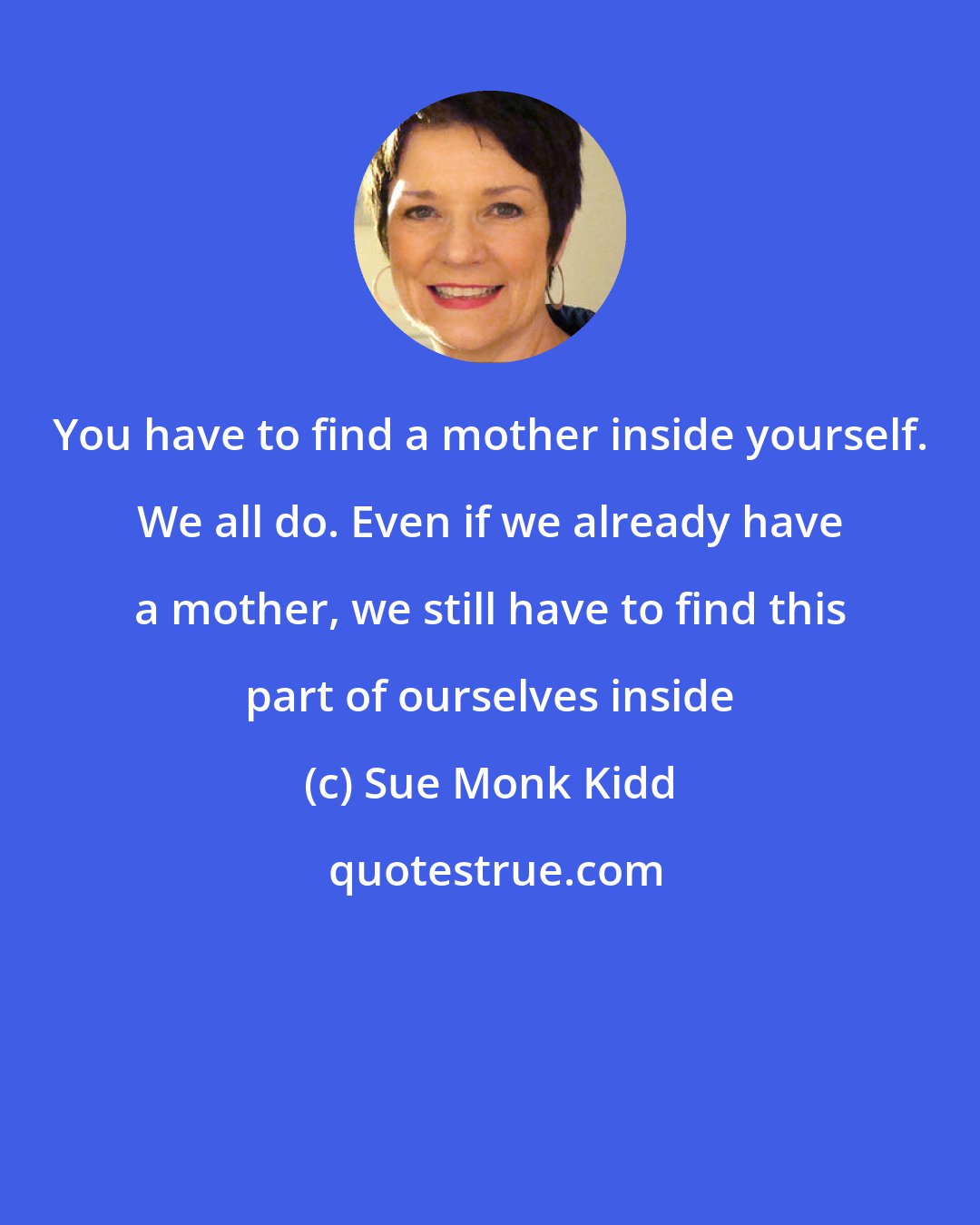 Sue Monk Kidd: You have to find a mother inside yourself. We all do. Even if we already have a mother, we still have to find this part of ourselves inside