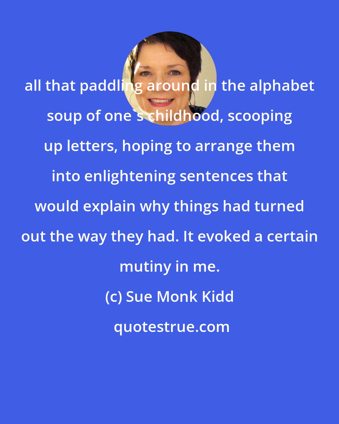 Sue Monk Kidd: all that paddling around in the alphabet soup of one's childhood, scooping up letters, hoping to arrange them into enlightening sentences that would explain why things had turned out the way they had. It evoked a certain mutiny in me.