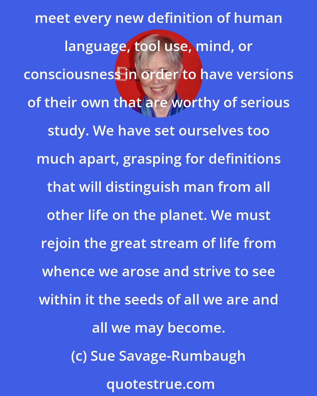 Sue Savage-Rumbaugh: We do not realize how deeply our starting assumptions affect the way we go about looking for and interpreting the data we collect. We should recognize that nonhuman organisms need not meet every new definition of human language, tool use, mind, or consciousness in order to have versions of their own that are worthy of serious study. We have set ourselves too much apart, grasping for definitions that will distinguish man from all other life on the planet. We must rejoin the great stream of life from whence we arose and strive to see within it the seeds of all we are and all we may become.