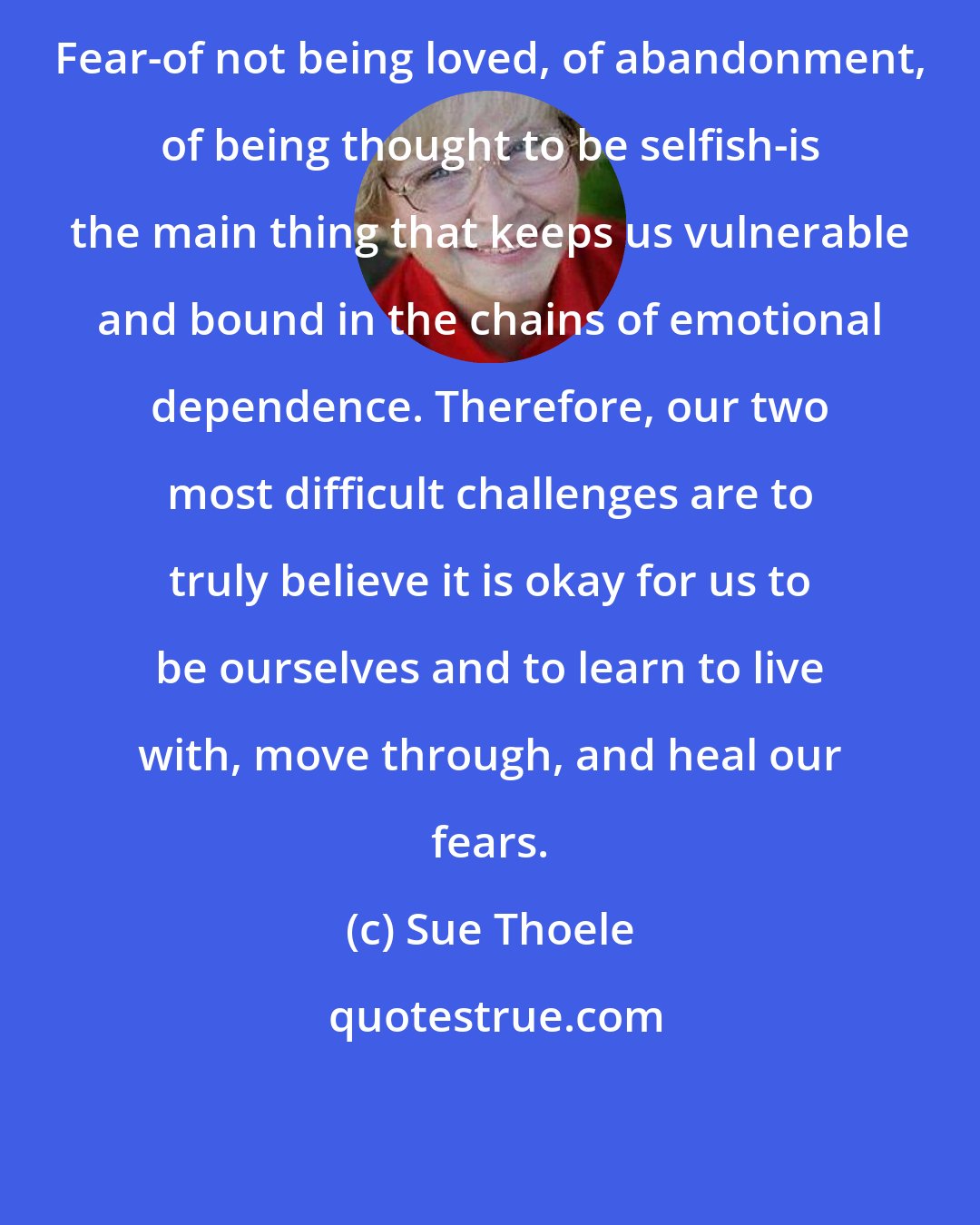 Sue Thoele: Fear-of not being loved, of abandonment, of being thought to be selfish-is the main thing that keeps us vulnerable and bound in the chains of emotional dependence. Therefore, our two most difficult challenges are to truly believe it is okay for us to be ourselves and to learn to live with, move through, and heal our fears.